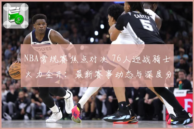 NBA常规赛焦点对决 76人迎战骑士火力全开：最新赛事动态与深度分析