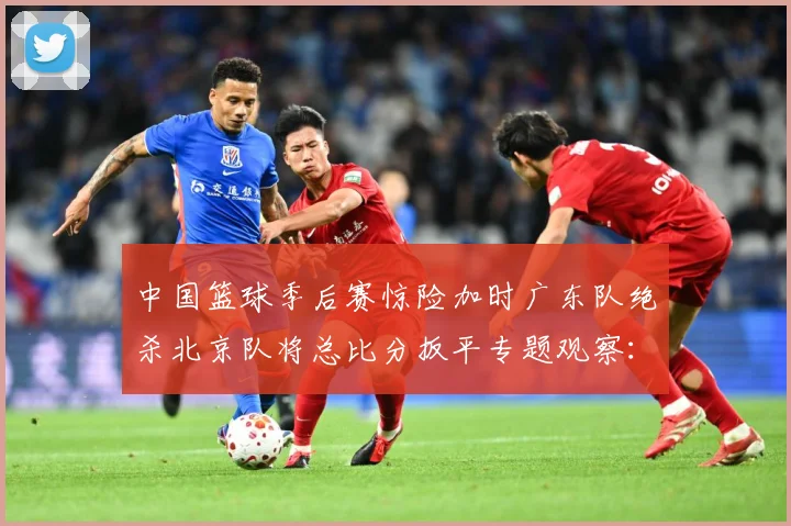 中国篮球季后赛惊险加时广东队绝杀北京队将总比分扳平专题观察：最新赛事动态与深度分析
