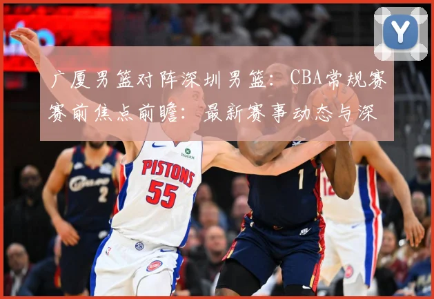 广厦男篮对阵深圳男篮：CBA常规赛赛前焦点前瞻：最新赛事动态与深度分析