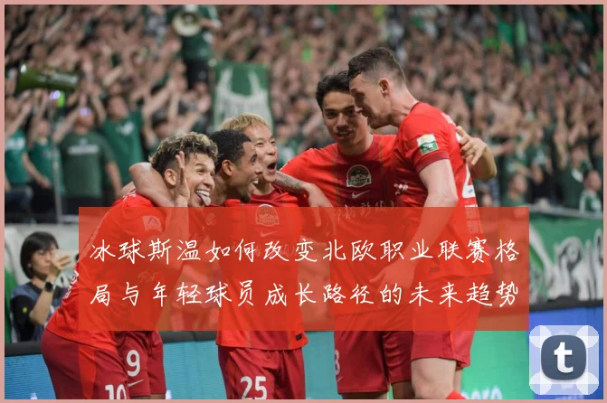 冰球斯温如何改变北欧职业联赛格局与年轻球员成长路径的未来趋势成长观察：最新赛事动态与深度分析