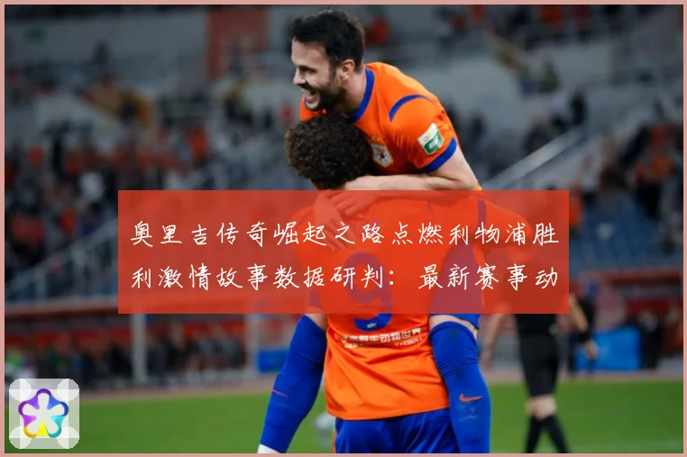 奥里吉传奇崛起之路点燃利物浦胜利激情故事数据研判：最新赛事动态与深度分析