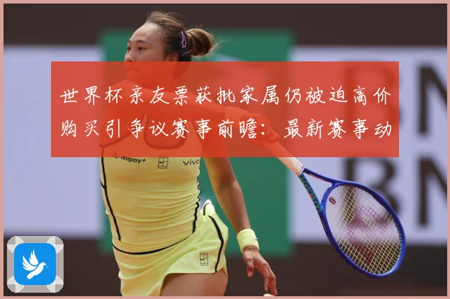 世界杯亲友票获批家属仍被迫高价购买引争议赛事前瞻：最新赛事动态与深度分析