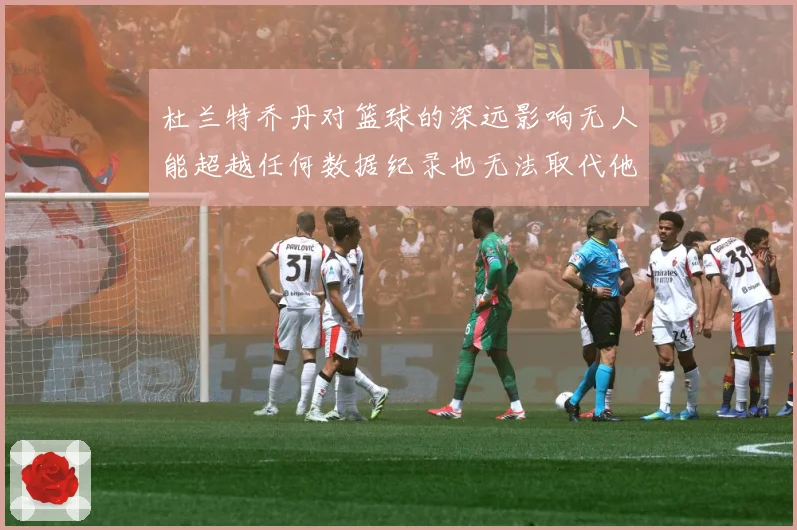 杜兰特乔丹对篮球的深远影响无人能超越任何数据纪录也无法取代他赛场复盘：最新赛事动态与深度分析
