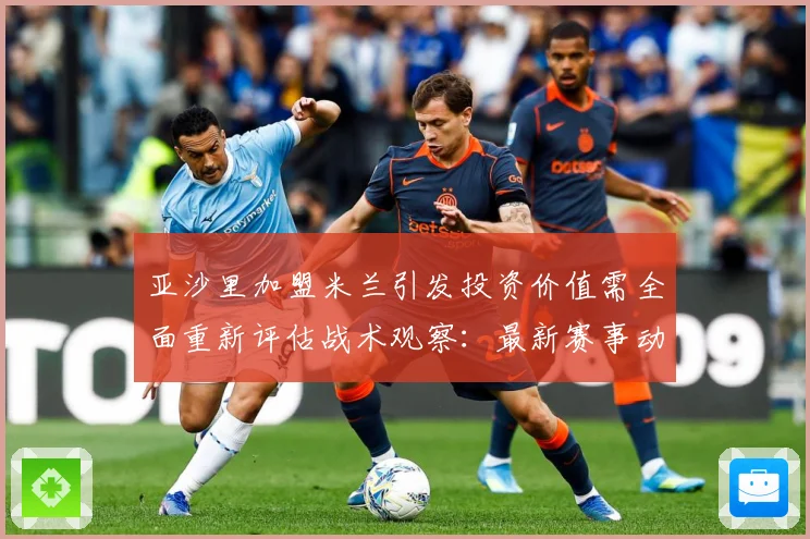 亚沙里加盟米兰引发投资价值需全面重新评估战术观察：最新赛事动态与深度分析