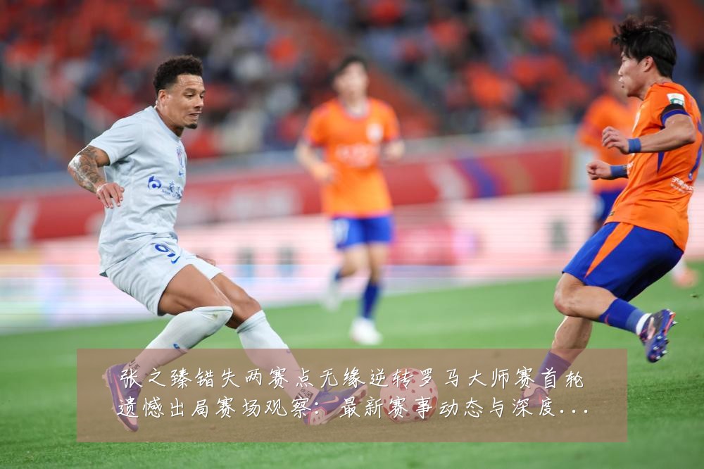 张之臻错失两赛点无缘逆转罗马大师赛首轮遗憾出局赛场观察:最新赛事动态与深度分析