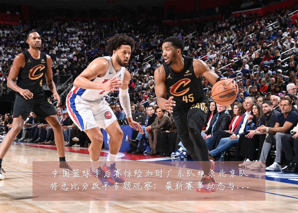 中国篮球季后赛惊险加时广东队绝杀北京队将总比分扳平专题观察:最新赛事动态与深度分析